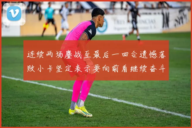 连续两场鏖战至最后一回合遗憾落败小卡坚定表示要向前看继续奋斗