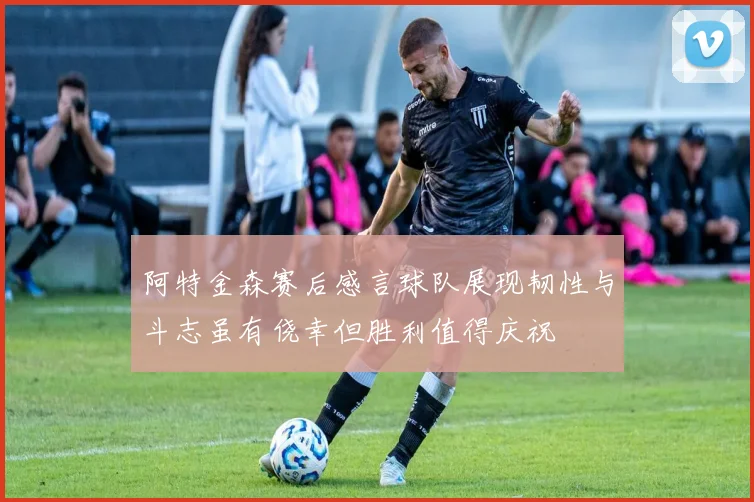 阿特金森赛后感言球队展现韧性与斗志虽有侥幸但胜利值得庆祝