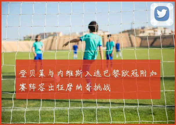 登贝莱与内维斯入选巴黎欧冠附加赛阵容出征摩纳哥挑战