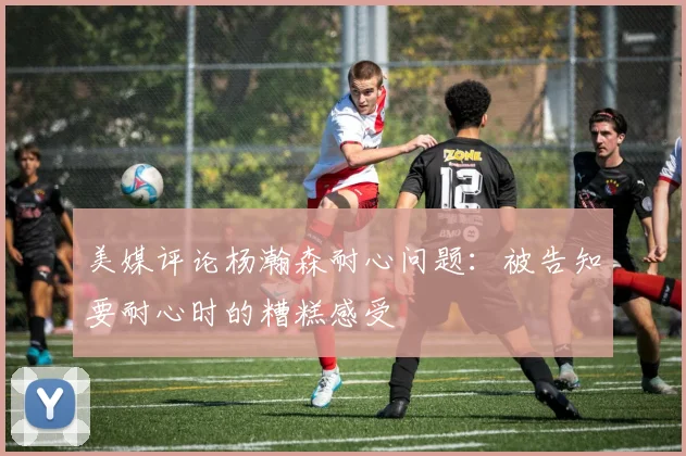 美媒评论杨瀚森耐心问题：被告知要耐心时的糟糕感受