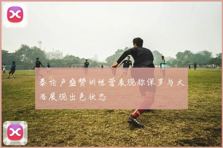 泰伦卢盛赞训练营表现称保罗与大洛展现出色状态