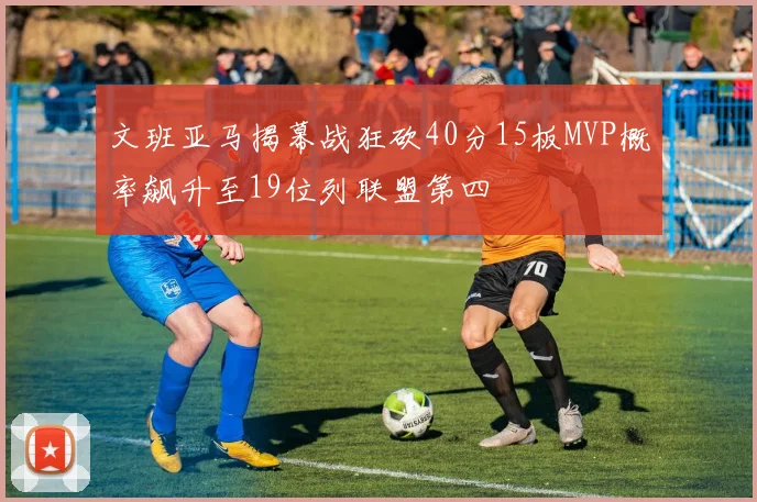 文班亚马揭幕战狂砍40分15板MVP概率飙升至19位列联盟第四