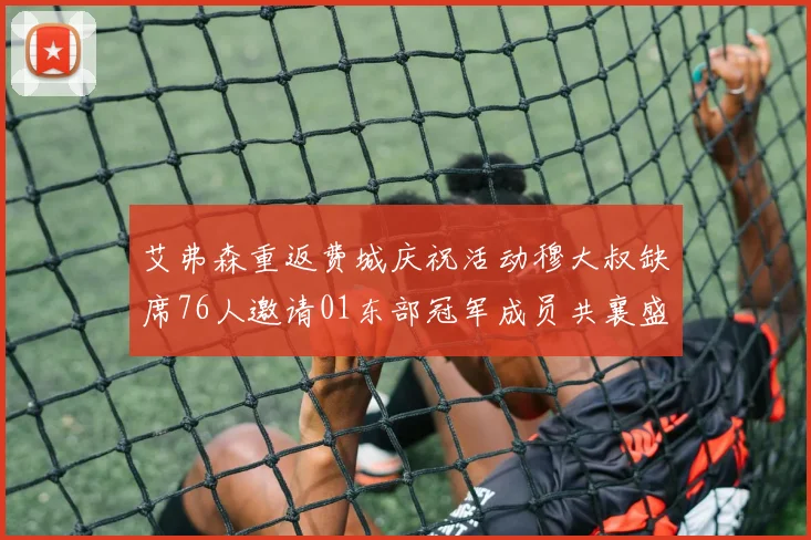 艾弗森重返费城庆祝活动穆大叔缺席76人邀请01东部冠军成员共襄盛举