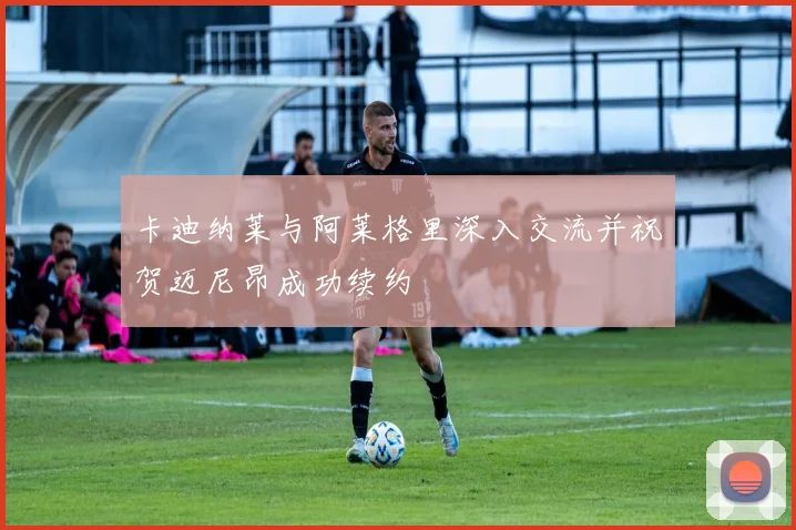 卡迪纳莱与阿莱格里深入交流并祝贺迈尼昂成功续约