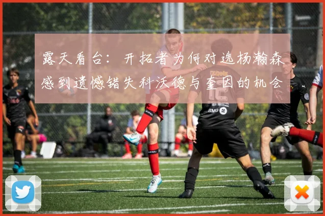 露天看台：开拓者为何对选杨瀚森感到遗憾错失科沃德与奎因的机会