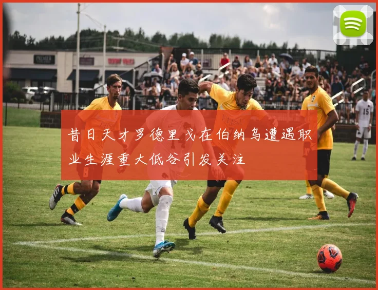 昔日天才罗德里戈在伯纳乌遭遇职业生涯重大低谷引发关注