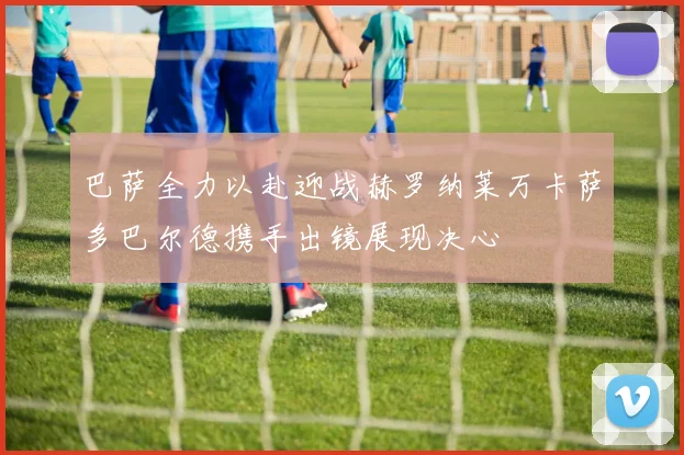 巴萨全力以赴迎战赫罗纳莱万卡萨多巴尔德携手出镜展现决心