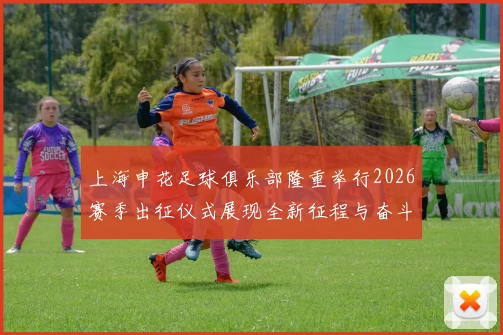 上海申花足球俱乐部隆重举行2026赛季出征仪式展现全新征程与奋斗目标