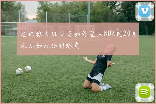 名记称文班亚马如外星人NBA近20年未见如此独特球员