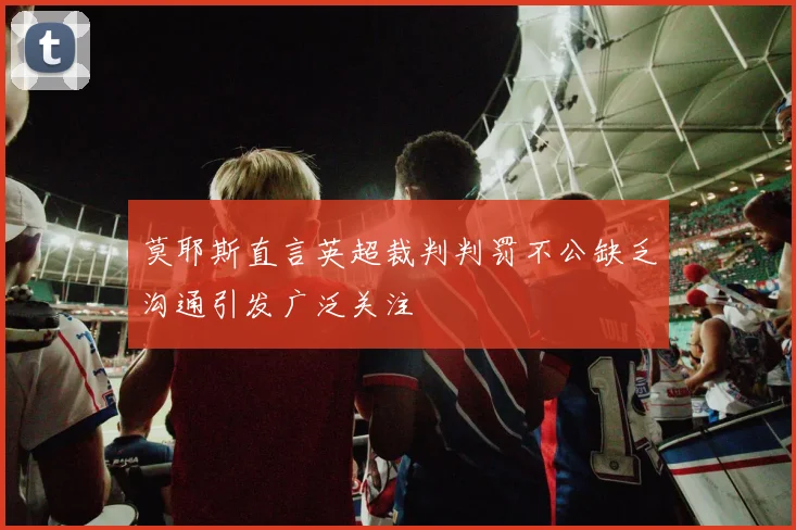 莫耶斯直言英超裁判判罚不公缺乏沟通引发广泛关注