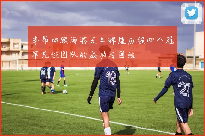 李昂回顾海港五年辉煌历程四个冠军见证团队的成功与团结