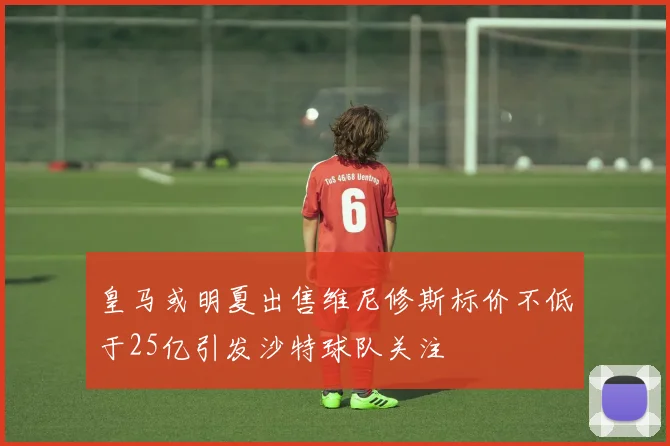 皇马或明夏出售维尼修斯标价不低于25亿引发沙特球队关注