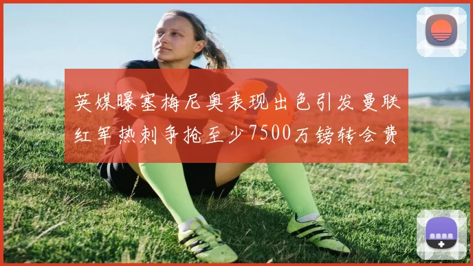 英媒曝塞梅尼奥表现出色引发曼联红军热刺争抢至少7500万镑转会费