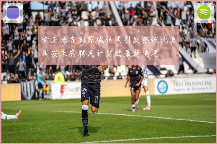 徐正源告别蓉城传闻引发热议北京国安未有聘用计划的最新消息
